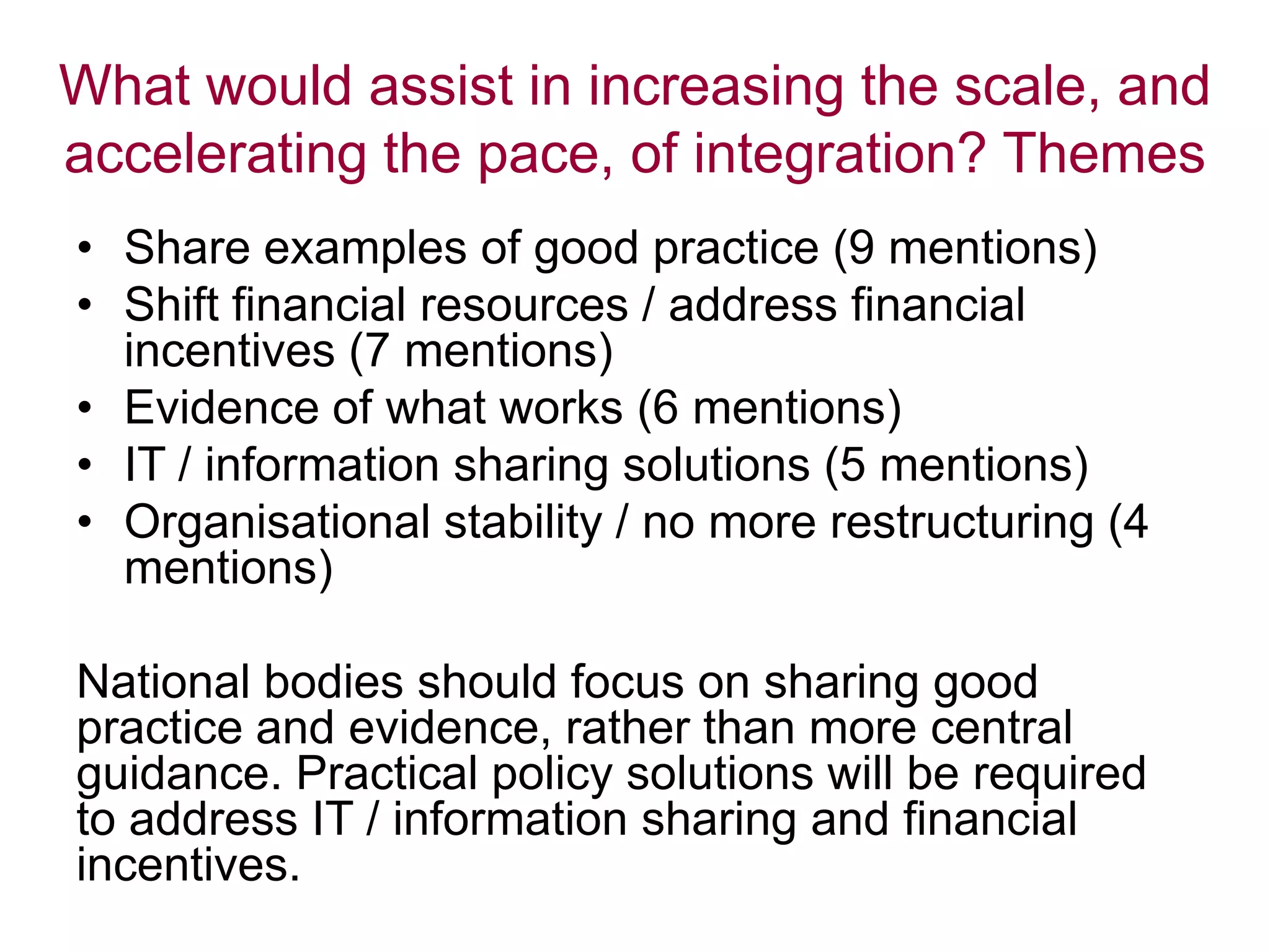 What would assist in increasing the scale, and
accelerating the pace, of integration? Themes
• Share examples of good practice (9 mentions)
• Shift financial resources / address financial
incentives (7 mentions)
• Evidence of what works (6 mentions)
• IT / information sharing solutions (5 mentions)
• Organisational stability / no more restructuring (4
mentions)
National bodies should focus on sharing good
practice and evidence, rather than more central
guidance. Practical policy solutions will be required
to address IT / information sharing and financial
incentives.
 