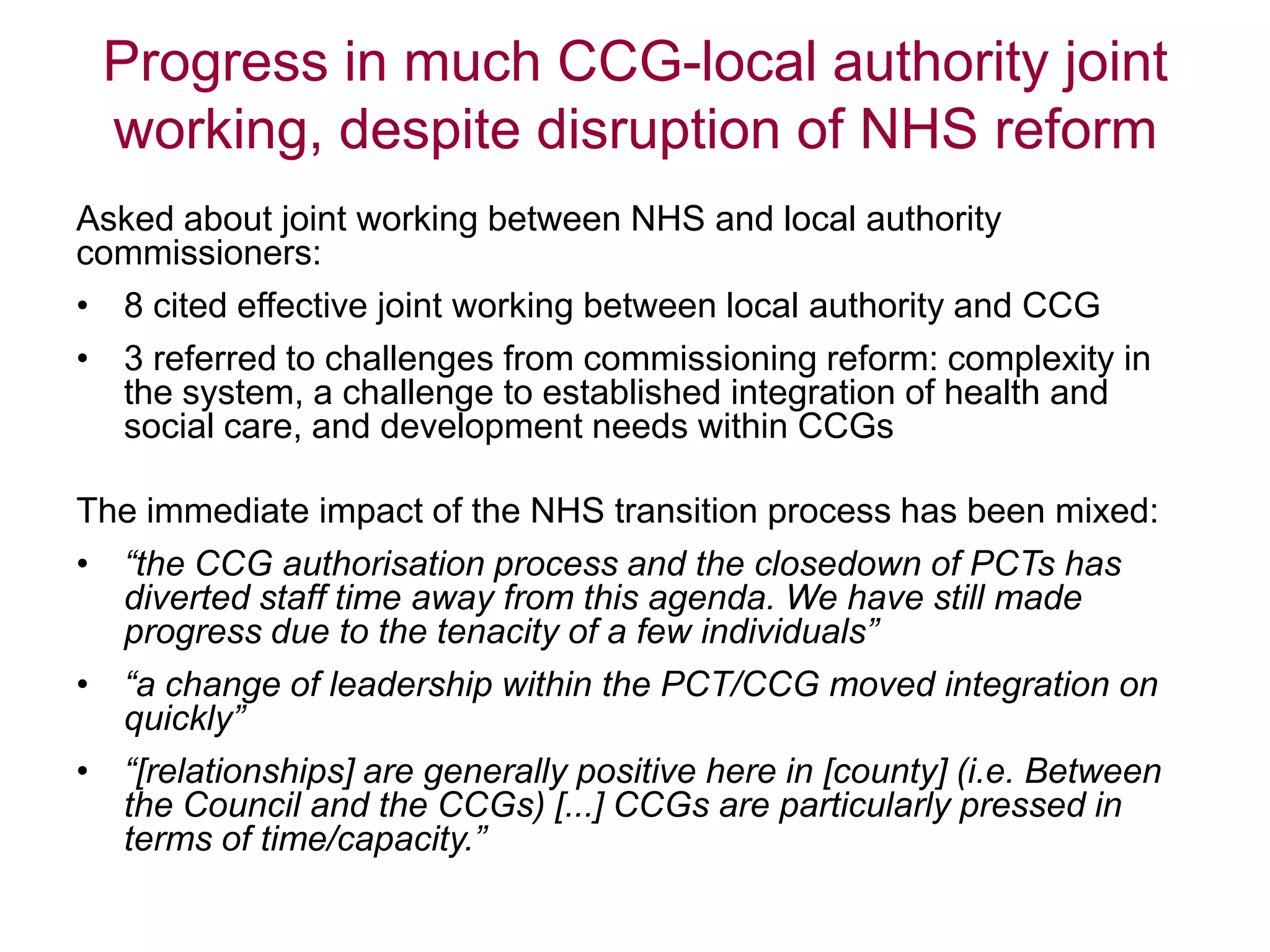 Progress in much CCG-local authority joint
working, despite disruption of NHS reform
Asked about joint working between NHS and local authority
commissioners:
• 8 cited effective joint working between local authority and CCG
• 3 referred to challenges from commissioning reform: complexity in
the system, a challenge to established integration of health and
social care, and development needs within CCGs
The immediate impact of the NHS transition process has been mixed:
• “the CCG authorisation process and the closedown of PCTs has
diverted staff time away from this agenda. We have still made
progress due to the tenacity of a few individuals”
• “a change of leadership within the PCT/CCG moved integration on
quickly”
• “[relationships] are generally positive here in [county] (i.e. Between
the Council and the CCGs) [...] CCGs are particularly pressed in
terms of time/capacity.”
 