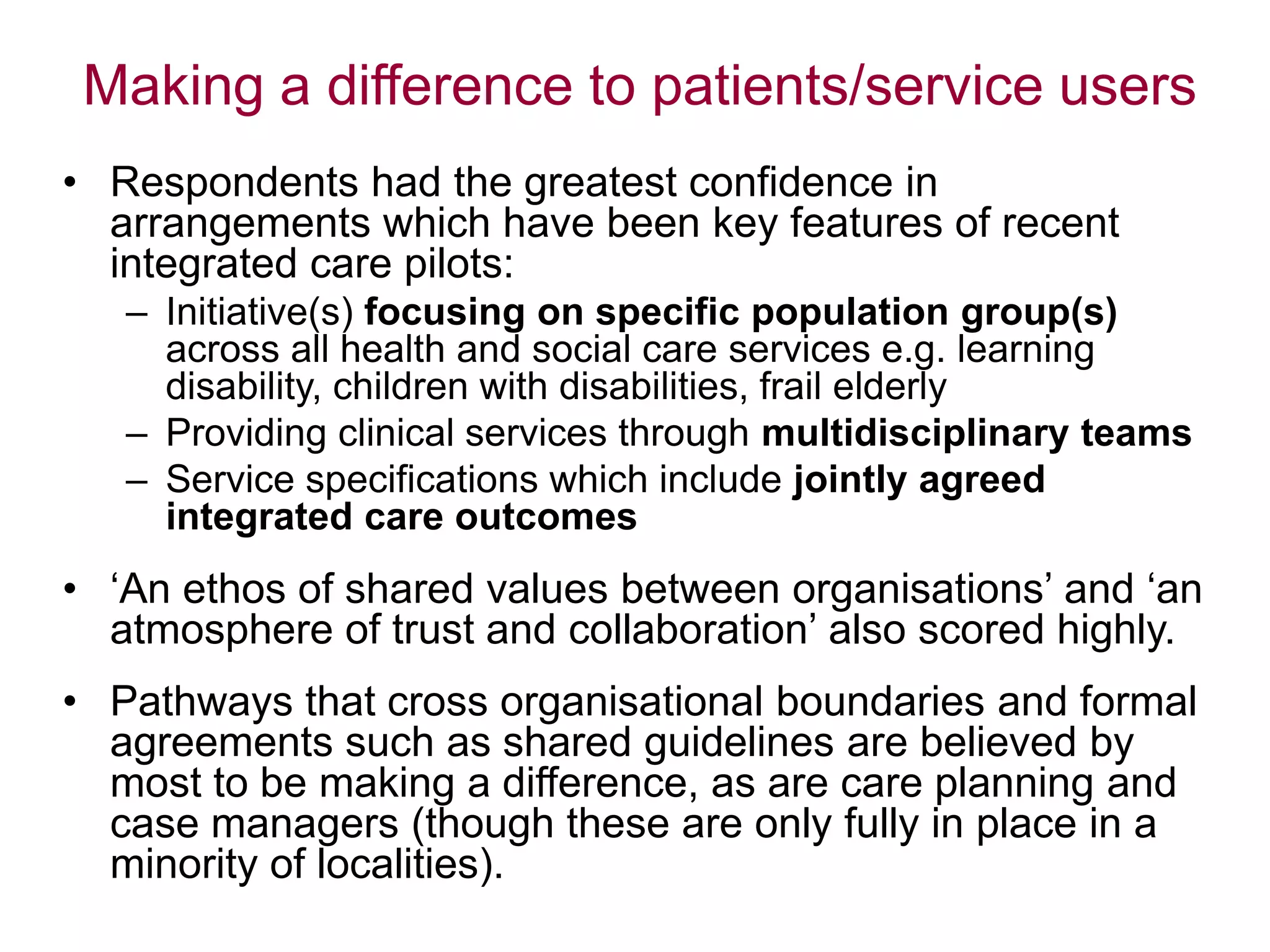 Making a difference to patients/service users
• Respondents had the greatest confidence in
arrangements which have been key features of recent
integrated care pilots:
– Initiative(s) focusing on specific population group(s)
across all health and social care services e.g. learning
disability, children with disabilities, frail elderly
– Providing clinical services through multidisciplinary teams
– Service specifications which include jointly agreed
integrated care outcomes
• „An ethos of shared values between organisations‟ and „an
atmosphere of trust and collaboration‟ also scored highly.
• Pathways that cross organisational boundaries and formal
agreements such as shared guidelines are believed by
most to be making a difference, as are care planning and
case managers (though these are only fully in place in a
minority of localities).
 