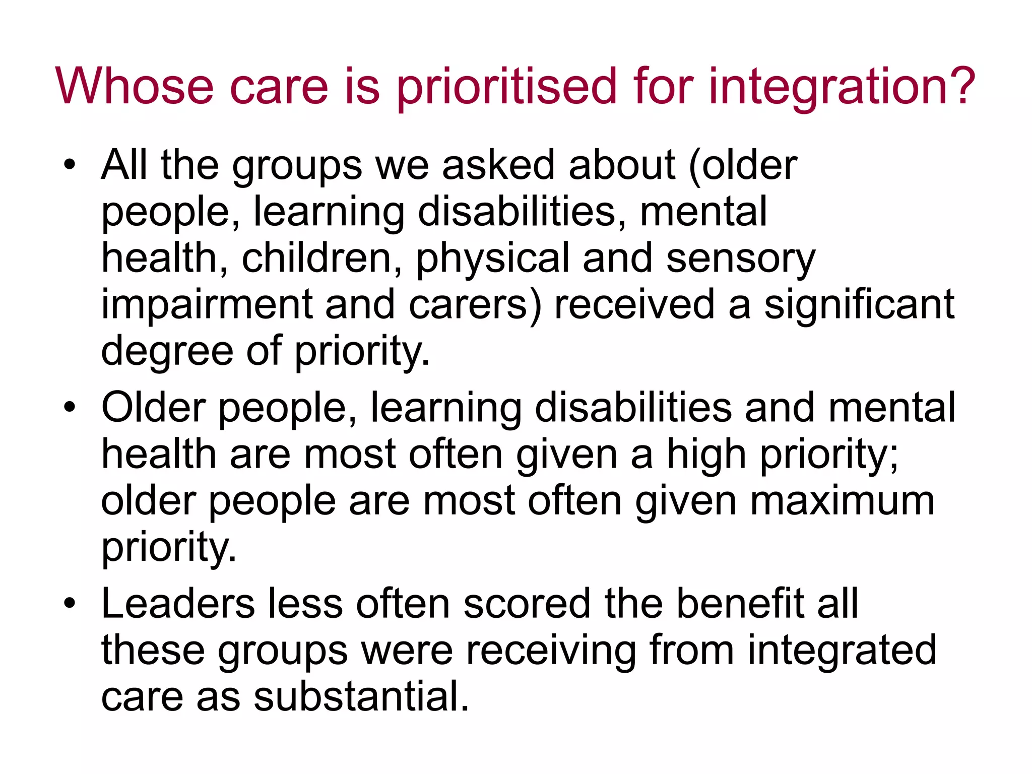 Whose care is prioritised for integration?
• All the groups we asked about (older
people, learning disabilities, mental
health, children, physical and sensory
impairment and carers) received a significant
degree of priority.
• Older people, learning disabilities and mental
health are most often given a high priority;
older people are most often given maximum
priority.
• Leaders less often scored the benefit all
these groups were receiving from integrated
care as substantial.
 