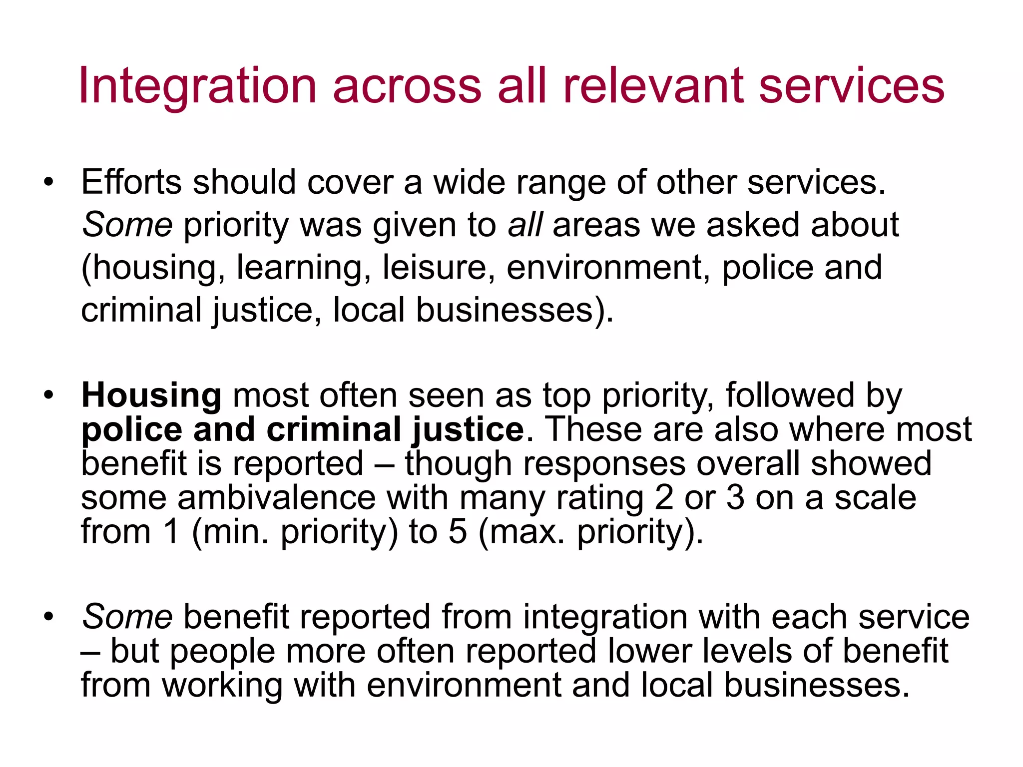 Integration across all relevant services
• Efforts should cover a wide range of other services.
Some priority was given to all areas we asked about
(housing, learning, leisure, environment, police and
criminal justice, local businesses).
• Housing most often seen as top priority, followed by
police and criminal justice. These are also where most
benefit is reported – though responses overall showed
some ambivalence with many rating 2 or 3 on a scale
from 1 (min. priority) to 5 (max. priority).
• Some benefit reported from integration with each service
– but people more often reported lower levels of benefit
from working with environment and local businesses.
 
