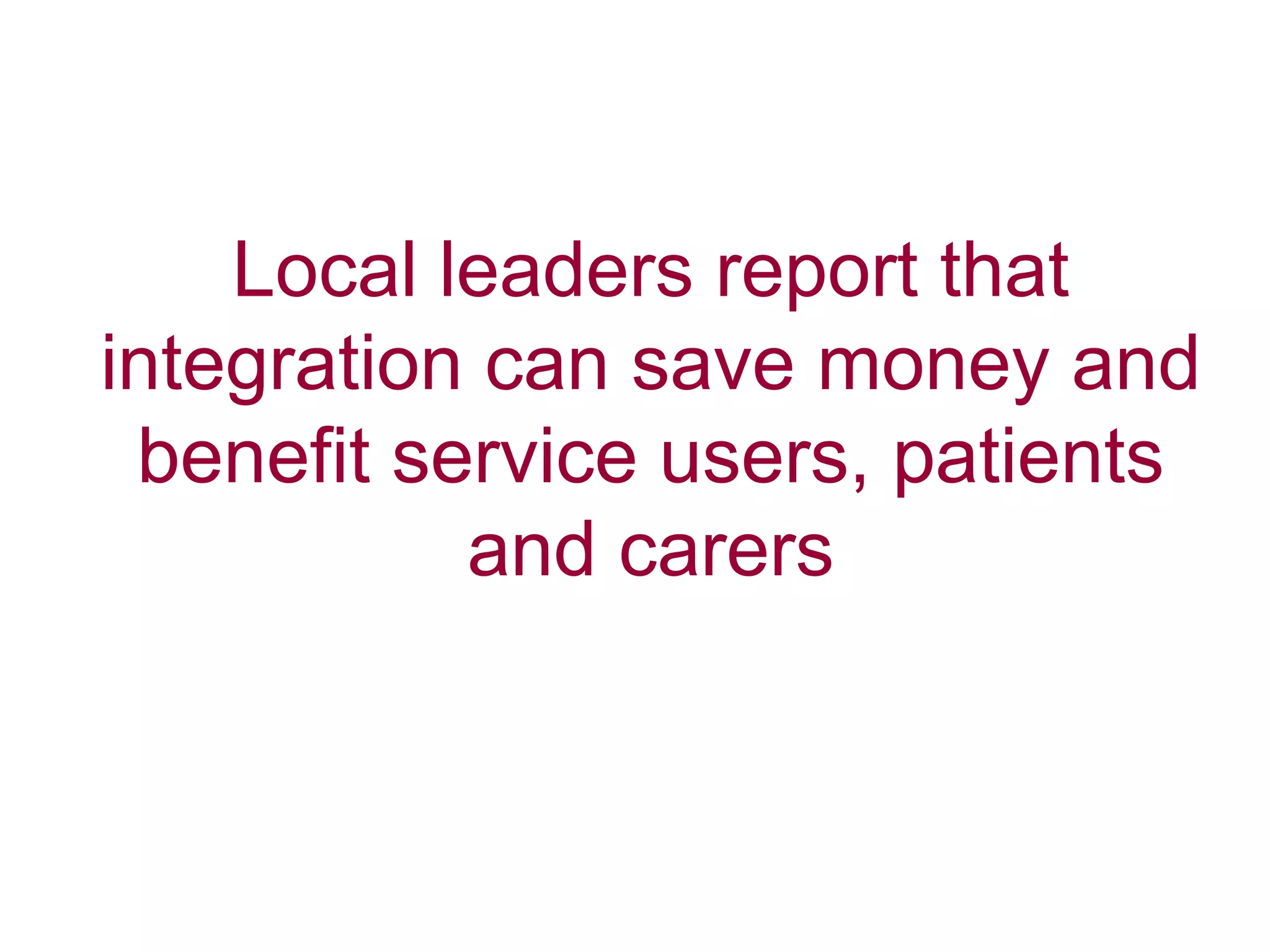 Local leaders report that
integration can save money and
benefit service users, patients
and carers
 