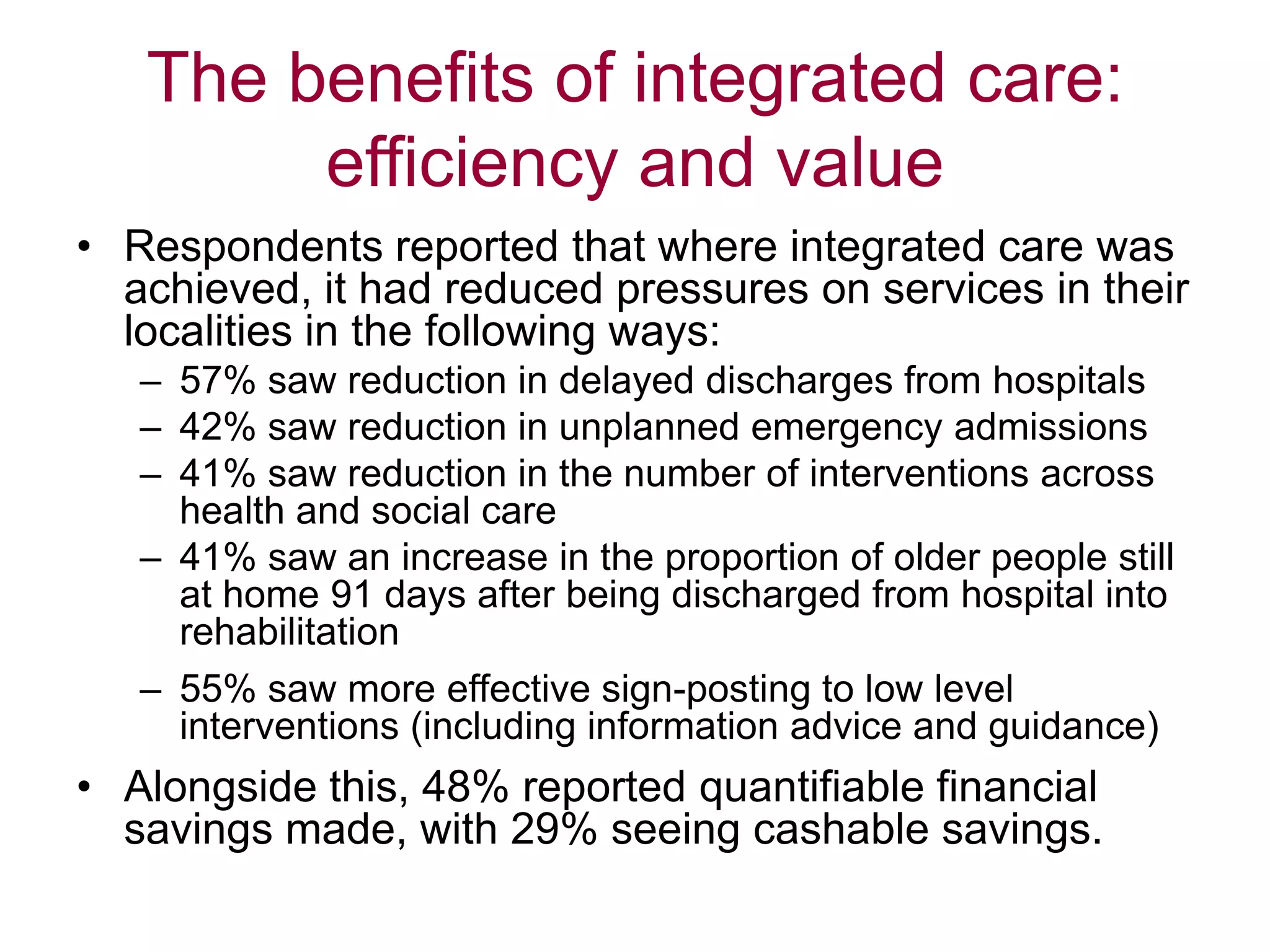 The benefits of integrated care:
efficiency and value
• Respondents reported that where integrated care was
achieved, it had reduced pressures on services in their
localities in the following ways:
– 57% saw reduction in delayed discharges from hospitals
– 42% saw reduction in unplanned emergency admissions
– 41% saw reduction in the number of interventions across
health and social care
– 41% saw an increase in the proportion of older people still
at home 91 days after being discharged from hospital into
rehabilitation
– 55% saw more effective sign-posting to low level
interventions (including information advice and guidance)
• Alongside this, 48% reported quantifiable financial
savings made, with 29% seeing cashable savings.
 