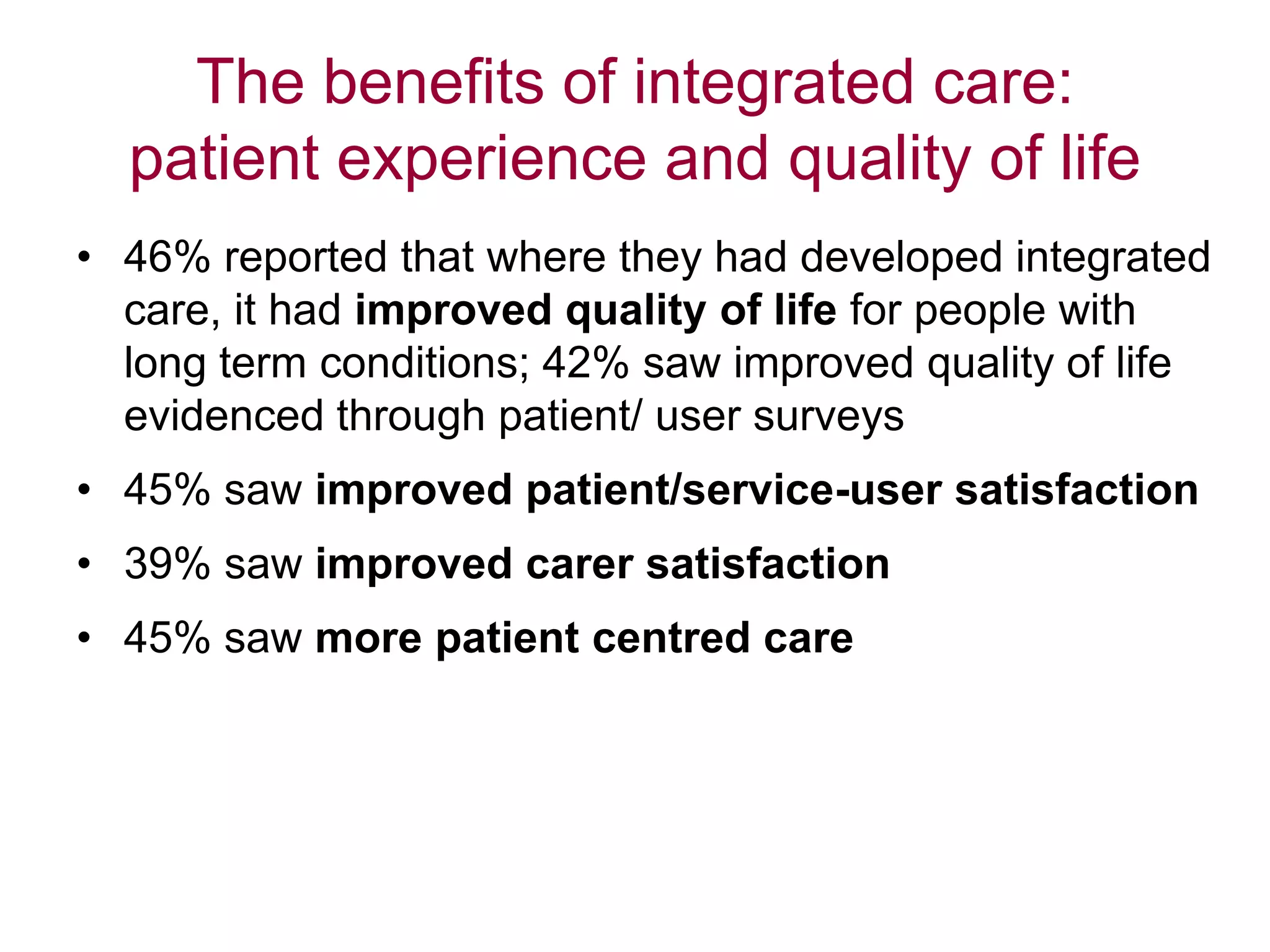 The benefits of integrated care:
patient experience and quality of life
• 46% reported that where they had developed integrated
care, it had improved quality of life for people with
long term conditions; 42% saw improved quality of life
evidenced through patient/ user surveys
• 45% saw improved patient/service-user satisfaction
• 39% saw improved carer satisfaction
• 45% saw more patient centred care
 