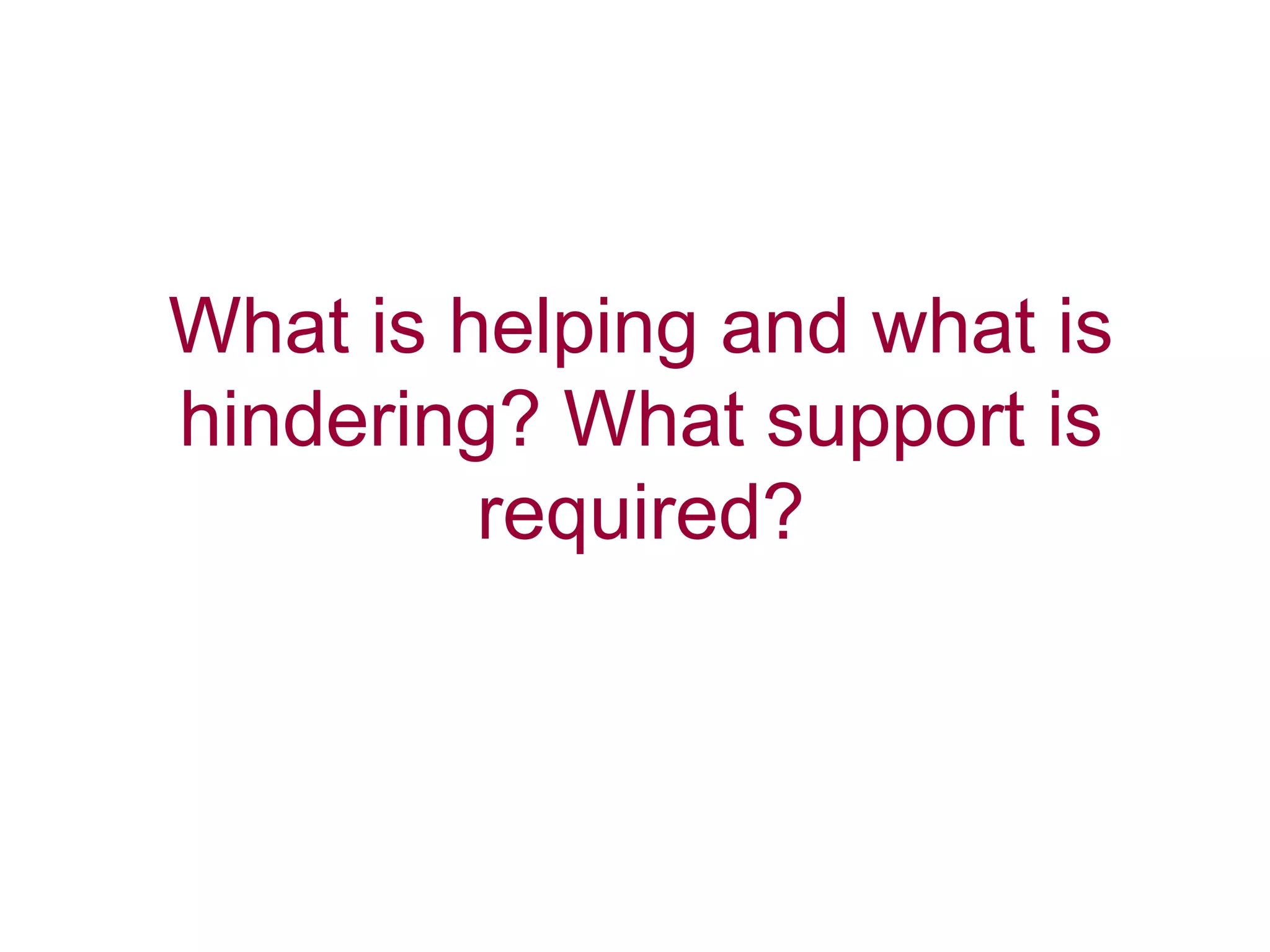 What is helping and what is
hindering? What support is
required?
 