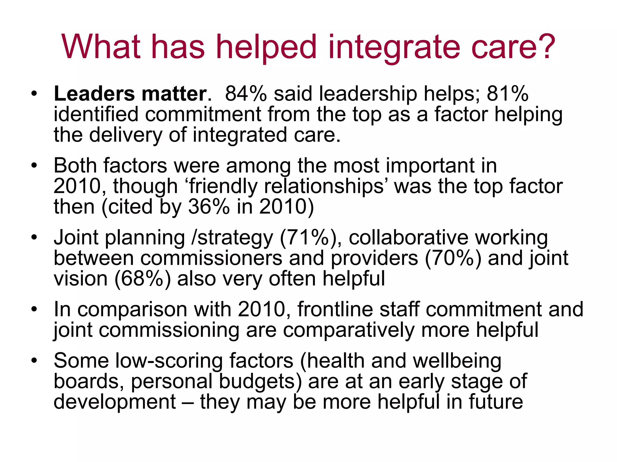 What has helped integrate care?
• Leaders matter. 84% said leadership helps; 81%
identified commitment from the top as a factor helping
the delivery of integrated care.
• Both factors were among the most important in
2010, though „friendly relationships‟ was the top factor
then (cited by 36% in 2010)
• Joint planning /strategy (71%), collaborative working
between commissioners and providers (70%) and joint
vision (68%) also very often helpful
• In comparison with 2010, frontline staff commitment and
joint commissioning are comparatively more helpful
• Some low-scoring factors (health and wellbeing
boards, personal budgets) are at an early stage of
development – they may be more helpful in future
 