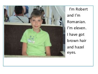 •
•
•
•
•
•
•

fg

.

I’m Robert
and I’m
Romanian.
I’m eleven.
I have got
brown hair
and hazel
eyes.

 