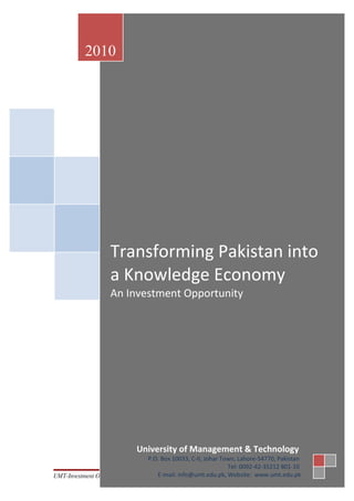 2010




                    Transforming Pakistan into
                    a Knowledge Economy
                    An Investment Opportunity




                             University of Management & Technology
                               P.O. Box 10033, C-II, Johar Town, Lahore-54770, Pakistan
                                                             Tel: 0092-42-35212 801-10
UMT-Investment Opportunity        E-mail: info@umt.edu.pk, Website: www.umt.edu.pk
                                    1
 