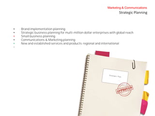 Marketing & Communications
                                                                           Strategic Planning



•   Brand implementation planning
•   Strategic business planning for multi-million dollar enterprises with global reach
•   Small business planning
•   Communications & Marketing planning
•   New and established services and products; regional and international
•
 