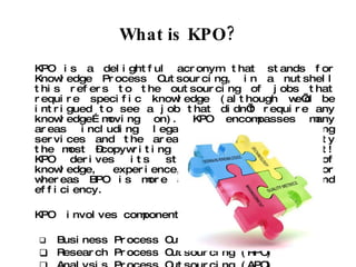 What is KPO? KPO is a delightful acronym that stands for Knowledge Process Outsourcing, in a nutshell this refers to the outsourcing of jobs that require specific knowledge (although we’d be intrigued to see a job that didn’t require any knowledge…moving on). KPO encompasses many areas including legal services, accounting services and the area that interests Clarity the most –copywriting and content development! KPO derives its strength from depth of knowledge, experience, and judgment factor whereas BPO is more about size, volume, and efficiency. KPO  involves components like: Business Process Outsourcing (BPO) Research Process Outsourcing (RPO) Analysis Process Outsourcing (APO) 