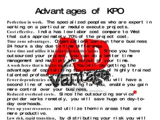 Advantages of KPO Perfection in work . The specialized peoples who are expert in working on a particular module execute projects. Cost effective . India has low labor cost compare to West that cuts approximately 70% of the project cost. Time zone advantages . Organizations can run there business 24 hours a day due to time difference. Save time and utilize it in other productive areas . Since you have outsourced your project, you can do a better time management and multiply the output of your time. A work force that is highly trained . You will be getting the advantage of capitalizing the resource of highly trained talented professionals at much lower cost. Fewer dependencies on your internal resources . You will have a second line of workers working for you, enable you gain more control over your business. Reduced overhead costs . Since the outsourcing service provider works remotely, you will save huge on day-to-day overheads. Free up your resources  and utilize them in areas that are more productive. Low risk, rapid transition , by distributing your risk you will have a better risk management. Lower the cost  of ongoing investment required in internal infrastructure. Increase flexibility  to meet changing business conditions. Obtain needed project management  and implementation consulting expertise, along with access to best practices and proven methodologies. Control of budget . You can carry out a well-controlled project within limitation of your budget. Leverage the provider's  extensive investments in technology, methodologies and people Reduce the overall IT management burden  while retaining control of strategic decision-making. 
