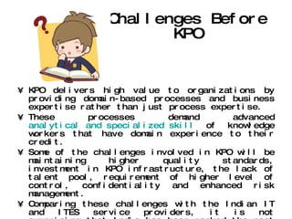 Challenges Before KPO KPO delivers high value to organizations by providing domain-based processes and business expertise rather than just process expertise.  These processes demand advanced  analytical and specialized skill  of knowledge workers that have domain experience to their credit.  Some of the challenges involved in KPO will be maintaining higher quality standards, investment in KPO infrastructure, the lack of talent pool, requirement of higher level of control, confidentiality and enhanced risk management.  Comparing these challenges with the Indian IT and ITES service providers, it is not surprising that India has been ranked the most preferred KPO outsourcing destination owing to the country's large talent pool, quality IT training, friendly government policies and low labor costs.  India is well equipped to meet this emerging sector's challenges and all set to be the global KPO hub . 