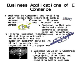 Business Applications of E Commerce Business to Consumer: Web Retailing which establishes interrelationship between E Commerce, Consumer Behaviour, Business Process and Competition. Business to Business: Whole sale side of commercial process creating network of business relationships. Internal Business Process: Maintaining relationship which are critical for superior customer service. An effort to convert an organization into a paperless office.  Business Value of E Commerce: It helps to overcome geographic, time, cost and structural barriers by providing better customer service, relationship through interactive marketing. 