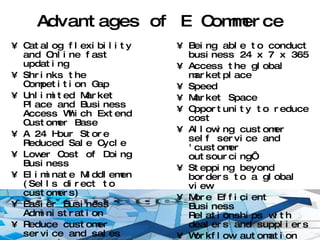 Advantages of E Commerce Catalog flexibility and Online fast updating Shrinks the Competition Gap Unlimited Market Place and Business Access Which Extend Customer Base A 24 Hour Store Reduced Sale Cycle Lower Cost of Doing Business Eliminate Middlemen (Sells direct to customers) Easier Business Administration Reduce customer service and sales support.  Customers will love it. Builds loyalty.  Reach remote location Being able to conduct business 24 x 7 x 365 Access the global marketplace Speed Market Space Opportunity to reduce cost Allowing customer self service and 'customer outsourcing‘ Stepping beyond borders to a global view More Efficient Business Relationships with dealers and suppliers Workflow automation Secure Payment Systems 