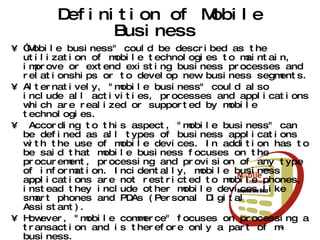 Definition of Mobile Business  “ Mobile business" could be described as the utilization of mobile technologies to maintain, improve or extend existing business processes and relationships or to develop new business segments.  Alternatively, "mobile business" could also include all activities, processes and applications which are realized or supported by mobile technologies. According to this aspect, "mobile business" can be defined as all types of business applications with the use of mobile devices. In addition has to be said that mobile business focuses on the procurement, processing and provision of any type of information. Incidentally, mobile business applications are not restricted to mobile phones, instead they include other mobile devices like smart phones and PDAs (Personal Digital Assistant).  However, "mobile commerce" focuses on processing a transaction and is therefore only a part of m-business.  m-commerce is a subset of e-commerce enabled by wireless communication 