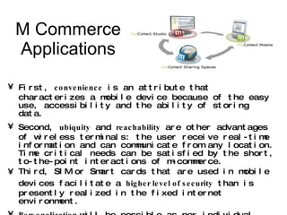 M Commerce Applications First,  convenience  is an attribute that characterizes a mobile device because of the easy use, accessibility and the ability of storing data.  Second,  ubiquity  and  reachability  are other advantages of wireless terminals: the user receive real-time information and can communicate from any location. Time critical needs can be satisfied by the short, to-the-point interactions of m-commerce. Third, SIM or Smart cards that are used in mobile devices facilitate a  higher level of security  than is presently realized in the fixed internet environment. Personalization  will be possible as per individual needs. Flexibility  and  Ease  in transaction process will increase utility for user. Localization  by providing access to local information and services (GPS Data). In addition, m-commerce opens the door to a number of  new services and applications  that would be simply inconceivable from a desktop PC. 