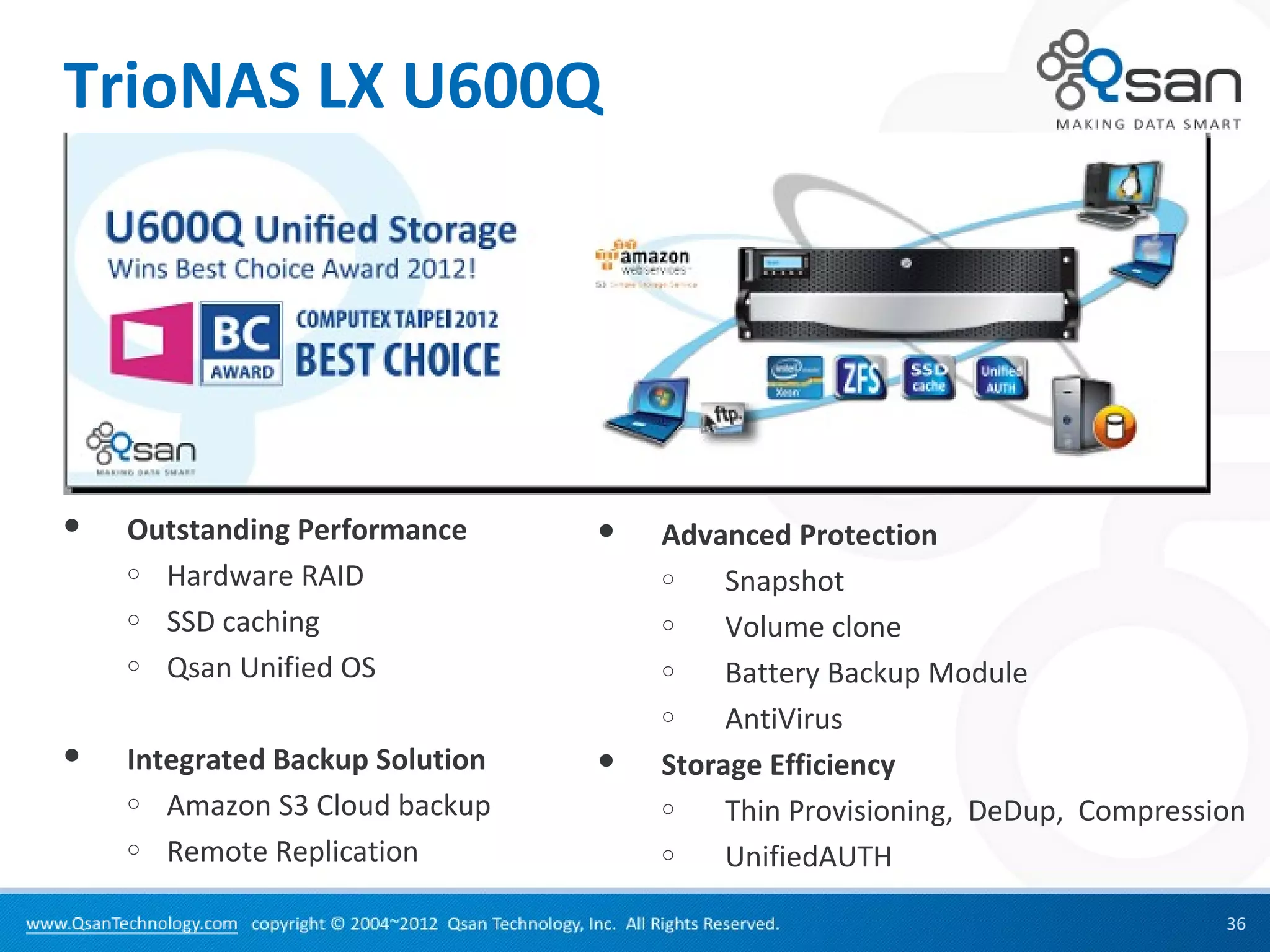 TrioNAS LX U600Q




   Outstanding Performance         Advanced Protection
    o Hardware RAID                  o    Snapshot
    o SSD caching                    o    Volume clone
    o Qsan Unified OS                o    Battery Backup Module
                                     o    AntiVirus
   Integrated Backup Solution      Storage Efficiency
    o Amazon S3 Cloud backup         o    Thin Provisioning, DeDup, Compression
    o Remote Replication             o    UnifiedAUTH
                                                                             36
 