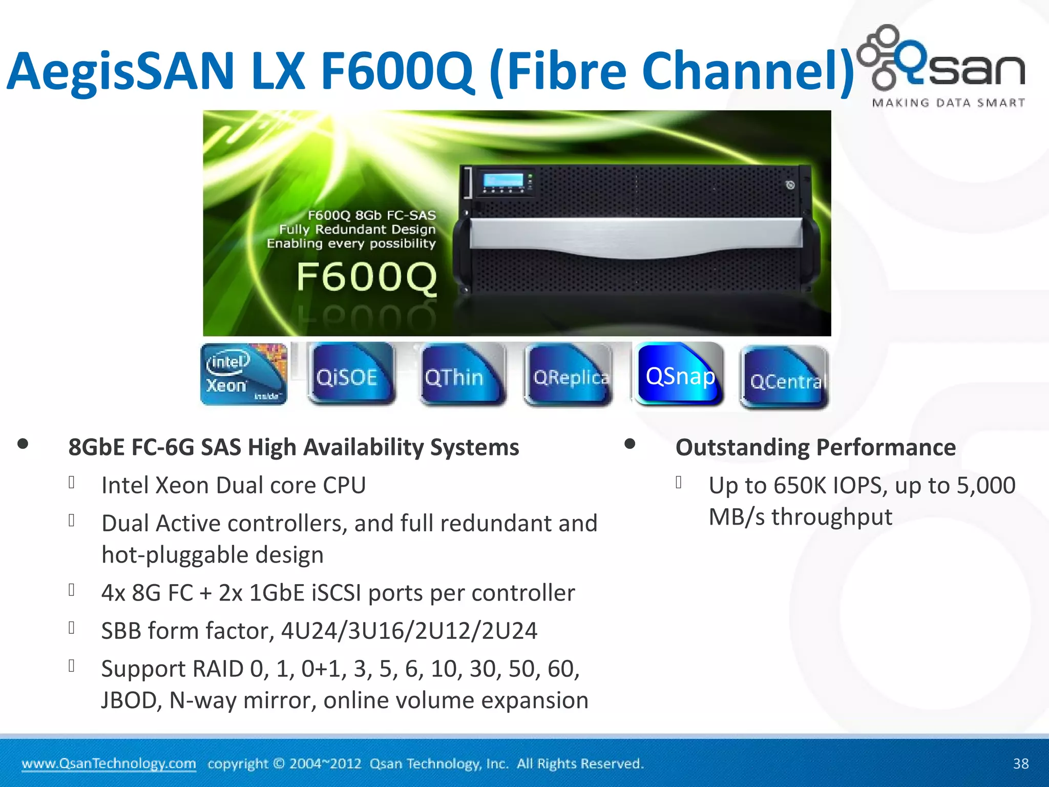 AegisSAN LX F600Q (Fibre Channel)




   8GbE FC-6G SAS High Availability Systems                Outstanding Performance
     Intel Xeon Dual core CPU                                Up to 650K IOPS, up to 5,000

     Dual Active controllers, and full redundant and          MB/s throughput
      hot-pluggable design
     4x 8G FC + 2x 1GbE iSCSI ports per controller

     SBB form factor, 4U24/3U16/2U12/2U24

     Support RAID 0, 1, 0+1, 3, 5, 6, 10, 30, 50, 60,
      JBOD, N-way mirror, online volume expansion

                                                                                          38
 