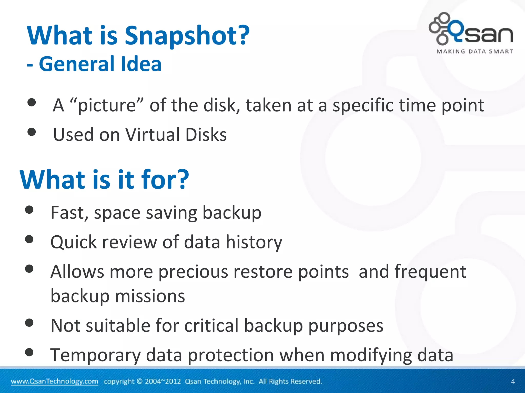 What is Snapshot?
- General Idea
   A “picture” of the disk, taken at a specific time point
   Used on Virtual Disks

What is it for?
   Fast, space saving backup
   Quick review of data history
   Allows more precious restore points and frequent
    backup missions
   Not suitable for critical backup purposes
   Temporary data protection when modifying data
                                                              4
 