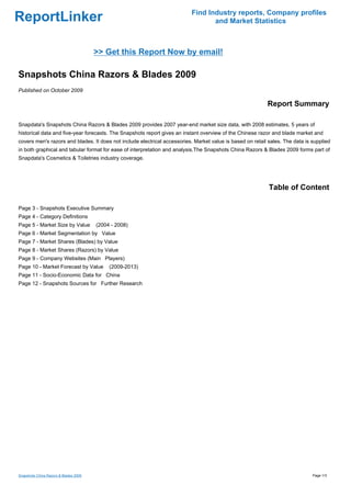 Find Industry reports, Company profiles
ReportLinker                                                                     and Market Statistics



                                       >> Get this Report Now by email!

Snapshots China Razors & Blades 2009
Published on October 2009

                                                                                                           Report Summary

Snapdata's Snapshots China Razors & Blades 2009 provides 2007 year-end market size data, with 2008 estimates, 5 years of
historical data and five-year forecasts. The Snapshots report gives an instant overview of the Chinese razor and blade market and
covers men's razors and blades. It does not include electrical accessories. Market value is based on retail sales. The data is supplied
in both graphical and tabular format for ease of interpretation and analysis.The Snapshots China Razors & Blades 2009 forms part of
Snapdata's Cosmetics & Toiletries industry coverage.




                                                                                                            Table of Content

Page 3 - Snapshots Executive Summary
Page 4 - Category Definitions
Page 5 - Market Size by Value          (2004 - 2008)
Page 6 - Market Segmentation by Value
Page 7 - Market Shares (Blades) by Value
Page 8 - Market Shares (Razors) by Value
Page 9 - Company Websites (Main Players)
Page 10 - Market Forecast by Value          (2009-2013)
Page 11 - Socio-Economic Data for China
Page 12 - Snapshots Sources for Further Research




Snapshots China Razors & Blades 2009                                                                                           Page 1/3
 