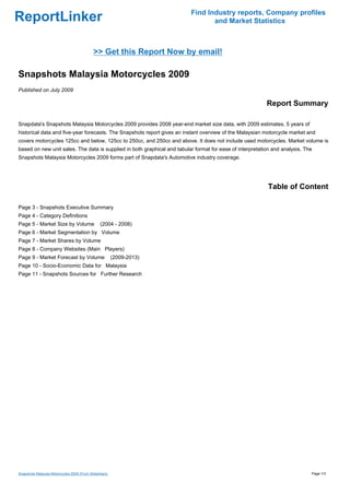 Find Industry reports, Company profiles
ReportLinker                                                                     and Market Statistics



                                            >> Get this Report Now by email!

Snapshots Malaysia Motorcycles 2009
Published on July 2009

                                                                                                           Report Summary

Snapdata's Snapshots Malaysia Motorcycles 2009 provides 2008 year-end market size data, with 2009 estimates, 5 years of
historical data and five-year forecasts. The Snapshots report gives an instant overview of the Malaysian motorcycle market and
covers motorcycles 125cc and below, 125cc to 250cc, and 250cc and above. It does not include used motorcycles. Market volume is
based on new unit sales. The data is supplied in both graphical and tabular format for ease of interpretation and analysis. The
Snapshots Malaysia Motorcycles 2009 forms part of Snapdata's Automotive industry coverage.




                                                                                                            Table of Content

Page 3 - Snapshots Executive Summary
Page 4 - Category Definitions
Page 5 - Market Size by Volume                  (2004 - 2008)
Page 6 - Market Segmentation by Volume
Page 7 - Market Shares by Volume
Page 8 - Company Websites (Main Players)
Page 9 - Market Forecast by Volume                      (2009-2013)
Page 10 - Socio-Economic Data for Malaysia
Page 11 - Snapshots Sources for Further Research




Snapshots Malaysia Motorcycles 2009 (From Slideshare)                                                                         Page 1/3
 