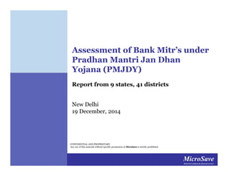 MicroSaveMarket-led solutions for financial services
MicroSaveMarket-led solutions for financial services
CONFIDENTIAL AND PROPRIETARY
Any use of this material without specific permission of MicroSave is strictly prohibited
Assessment of Bank Mitr’s under
Pradhan Mantri Jan Dhan
Yojana (PMJDY)
Report from 9 states, 41 districts
New Delhi
19 December, 2014
 