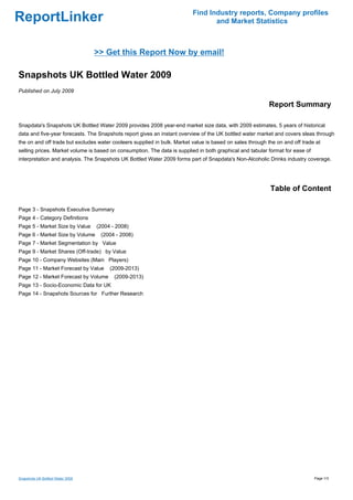 Find Industry reports, Company profiles
ReportLinker                                                                     and Market Statistics



                                  >> Get this Report Now by email!

Snapshots UK Bottled Water 2009
Published on July 2009

                                                                                                           Report Summary

Snapdata's Snapshots UK Bottled Water 2009 provides 2008 year-end market size data, with 2009 estimates, 5 years of historical
data and five-year forecasts. The Snapshots report gives an instant overview of the UK bottled water market and covers sleas through
the on and off trade but excludes water cooleers supplied in bulk. Market value is based on sales through the on and off trade at
selling prices. Market volume is based on consumption. The data is supplied in both graphical and tabular format for ease of
interpretation and analysis. The Snapshots UK Bottled Water 2009 forms part of Snapdata's Non-Alcoholic Drinks industry coverage.




                                                                                                           Table of Content

Page 3 - Snapshots Executive Summary
Page 4 - Category Definitions
Page 5 - Market Size by Value     (2004 - 2008)
Page 6 - Market Size by Volume     (2004 - 2008)
Page 7 - Market Segmentation by Value
Page 9 - Market Shares (Off-trade) by Value
Page 10 - Company Websites (Main Players)
Page 11 - Market Forecast by Value     (2009-2013)
Page 12 - Market Forecast by Volume      (2009-2013)
Page 13 - Socio-Economic Data for UK
Page 14 - Snapshots Sources for Further Research




Snapshots UK Bottled Water 2009                                                                                                Page 1/3
 