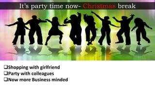 Shopping with girlfriend
Party with colleagues
Now more Business minded
It’s party time now- Christmas break
 