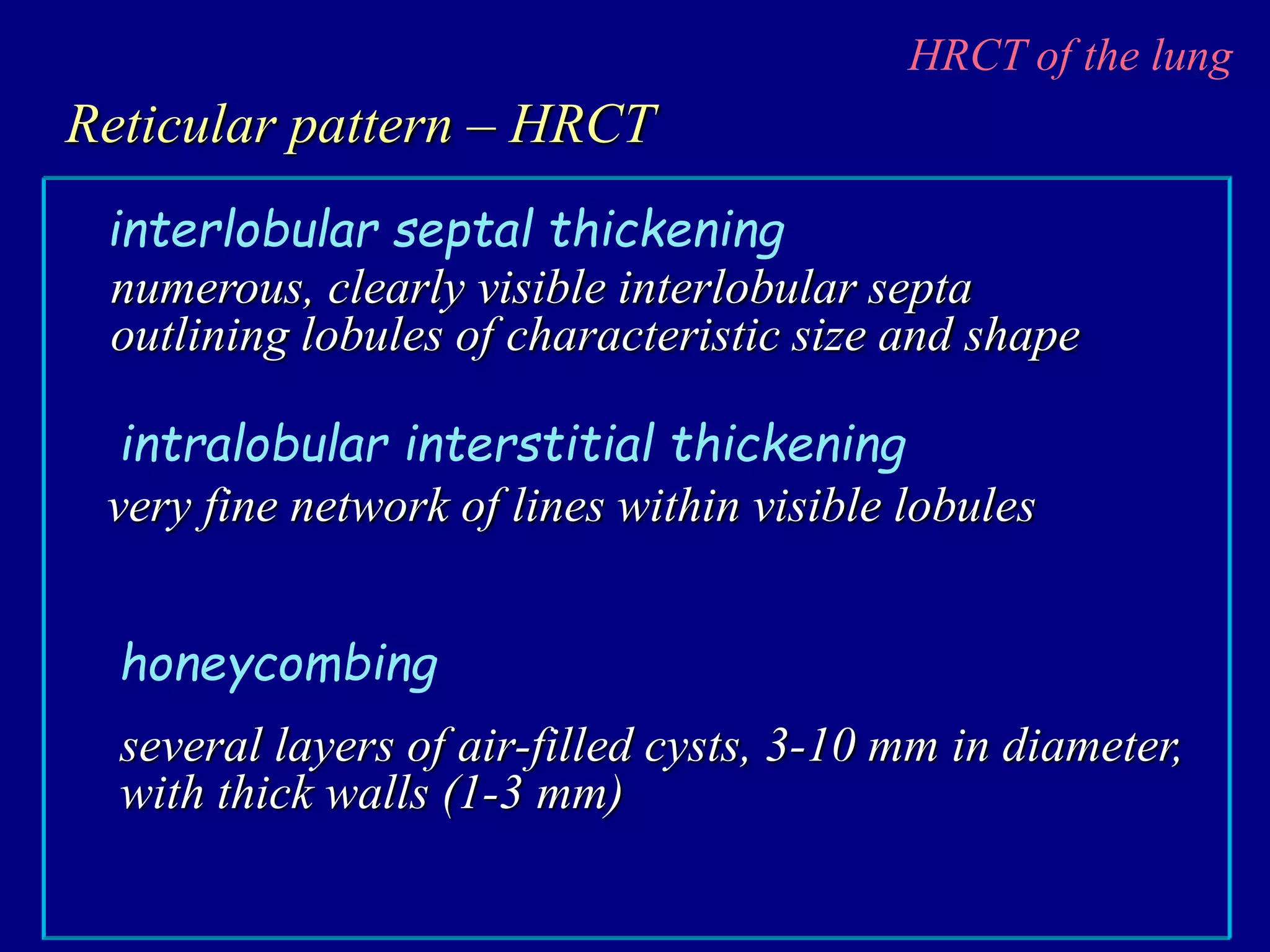 HRCT of the lung
Reticular pattern – HRCT
numerous, clearly visible interlobular septa
outlining lobules of characteristic size and shape
interlobular septal thickening
very fine network of lines within visible lobules
intralobular interstitial thickening
several layers of air-filled cysts, 3-10 mm in diameter,
with thick walls (1-3 mm)
honeycombing
 
