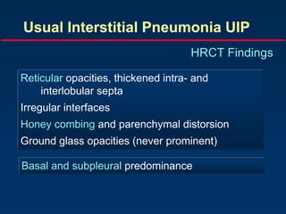 Usual Interstitial Pneumonia UIP
HRCT Findings
Reticular opacities, thickened intra- and
interlobular septa
Irregular interfaces
Honey combing and parenchymal distorsion
Ground glass opacities (never prominent)
Basal and subpleural predominance
 