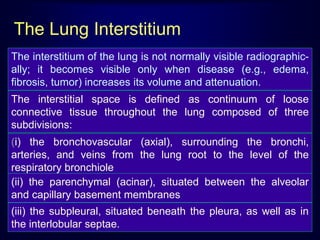 The interstitium of the lung is not normally visible radiographic-
ally; it becomes visible only when disease (e.g., edema,
fibrosis, tumor) increases its volume and attenuation.
The interstitial space is defined as continuum of loose
connective tissue throughout the lung composed of three
subdivisions:
(i) the bronchovascular (axial), surrounding the bronchi,
arteries, and veins from the lung root to the level of the
respiratory bronchiole
(ii) the parenchymal (acinar), situated between the alveolar
and capillary basement membranes
(iii) the subpleural, situated beneath the pleura, as well as in
the interlobular septae.
The Lung Interstitium
 