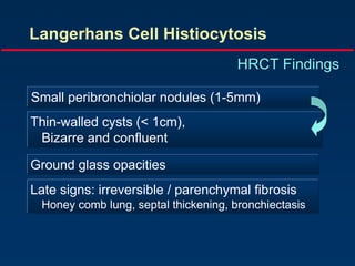 Langerhans Cell Histiocytosis
HRCT Findings
Small peribronchiolar nodules (1-5mm)
Thin-walled cysts (< 1cm),
Bizarre and confluent
Ground glass opacities
Late signs: irreversible / parenchymal fibrosis
Honey comb lung, septal thickening, bronchiectasis
 
