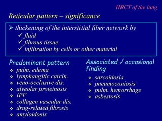 HRCT of the lung
 thickening of the interstitial fiber network by
Reticular pattern – significance
 fluid
 fibrous tissue
 infiltration by cells or other material
 pulm. edema
 lymphangitic carcin.
 veno-occlusive dis.
 alveolar proteinosis
 IPF
 collagen vascular dis.
 drug-related fibrosis
 amyloidosis
Predominant pattern Associated / occasional
finding
 sarcoidosis
 pneumoconiosis
 pulm. hemorrhage
 asbestosis
 