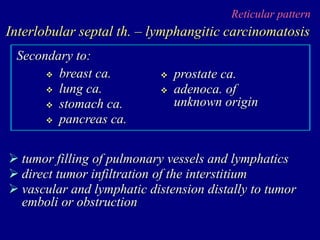 Reticular pattern
Interlobular septal th. – lymphangitic carcinomatosis
 tumor filling of pulmonary vessels and lymphatics
 direct tumor infiltration of the interstitium
 vascular and lymphatic distension distally to tumor
emboli or obstruction
 breast ca.
 lung ca.
 stomach ca.
 pancreas ca.
Secondary to:
 prostate ca.
 adenoca. of
unknown origin
 