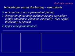 Reticular pattern
Interlobular septal thickening – sarcoidosis
 reticulation is not a predominat finding
 distorsion of the lung architecture and secondary
lobule anatomy is common, especially when septal
thickening is present
 upper lobe predominance
 