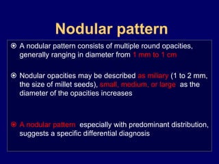 Nodular pattern
 A nodular pattern consists of multiple round opacities,
generally ranging in diameter from 1 mm to 1 cm
 Nodular opacities may be described as miliary (1 to 2 mm,
the size of millet seeds), small, medium, or large, as the
diameter of the opacities increases
 A nodular pattern, especially with predominant distribution,
suggests a specific differential diagnosis
 