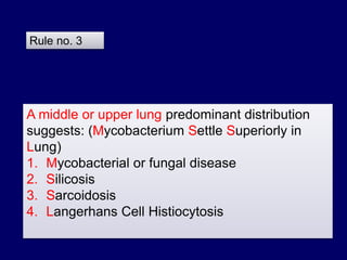 A middle or upper lung predominant distribution
suggests: (Mycobacterium Settle Superiorly in
Lung)
1. Mycobacterial or fungal disease
2. Silicosis
3. Sarcoidosis
4. Langerhans Cell Histiocytosis
Rule no. 3
 