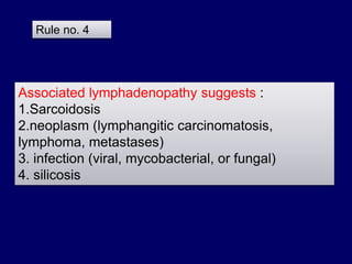 Associated lymphadenopathy suggests :
1.Sarcoidosis
2.neoplasm (lymphangitic carcinomatosis,
lymphoma, metastases)
3. infection (viral, mycobacterial, or fungal)
4. silicosis
Rule no. 4
 