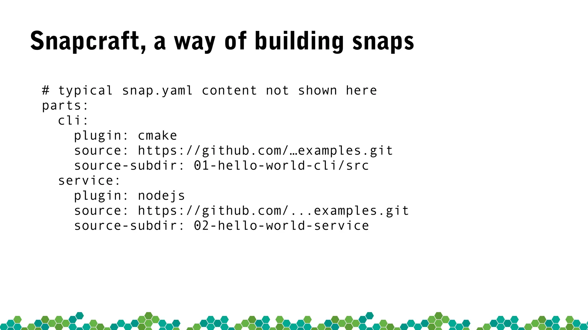 Snapcraft, a way of building snaps
# typical snap.yaml content not shown here
parts:
cli:
plugin: cmake
source: https://github.com/…examples.git
source-subdir: 01-hello-world-cli/src
service:
plugin: nodejs
source: https://github.com/...examples.git
source-subdir: 02-hello-world-service
 