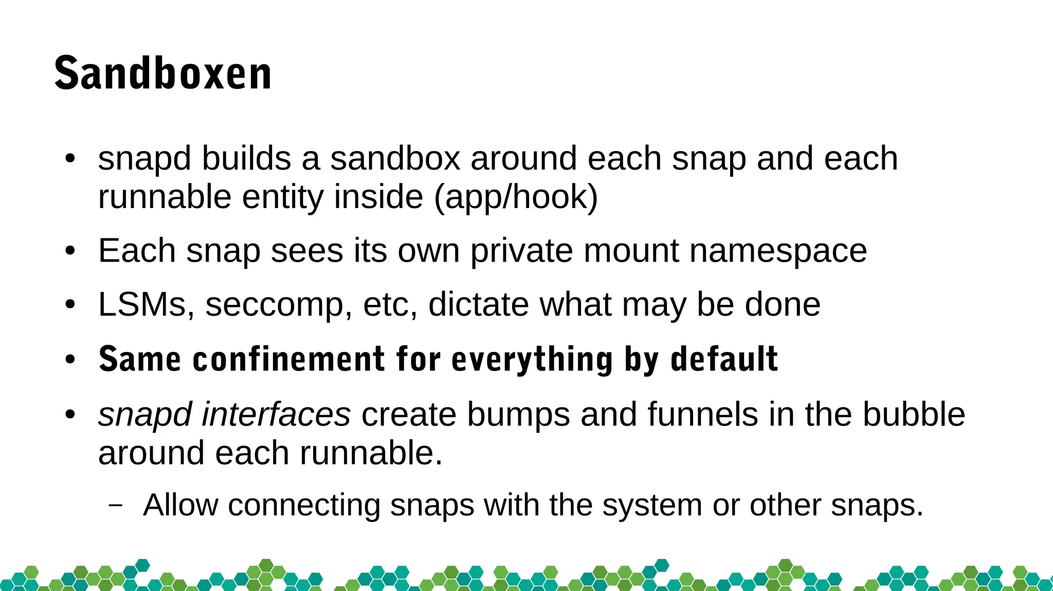 Sandboxen
● snapd builds a sandbox around each snap and each
runnable entity inside (app/hook)
● Each snap sees its own private mount namespace
● LSMs, seccomp, etc, dictate what may be done
● Same confinement for everything by default
● snapd interfaces create bumps and funnels in the bubble
around each runnable.
– Allow connecting snaps with the system or other snaps.
 