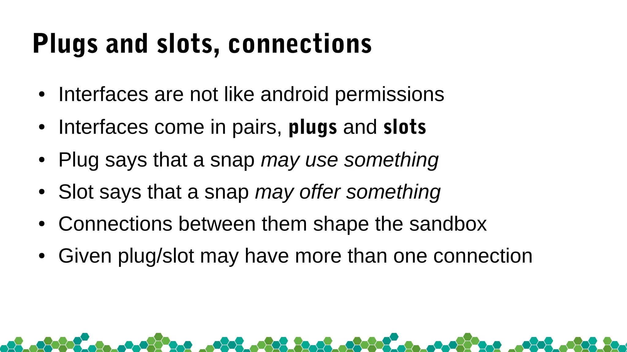 Plugs and slots, connections
● Interfaces are not like android permissions
● Interfaces come in pairs, plugs and slots
● Plug says that a snap may use something
● Slot says that a snap may offer something
● Connections between them shape the sandbox
● Given plug/slot may have more than one connection
 
