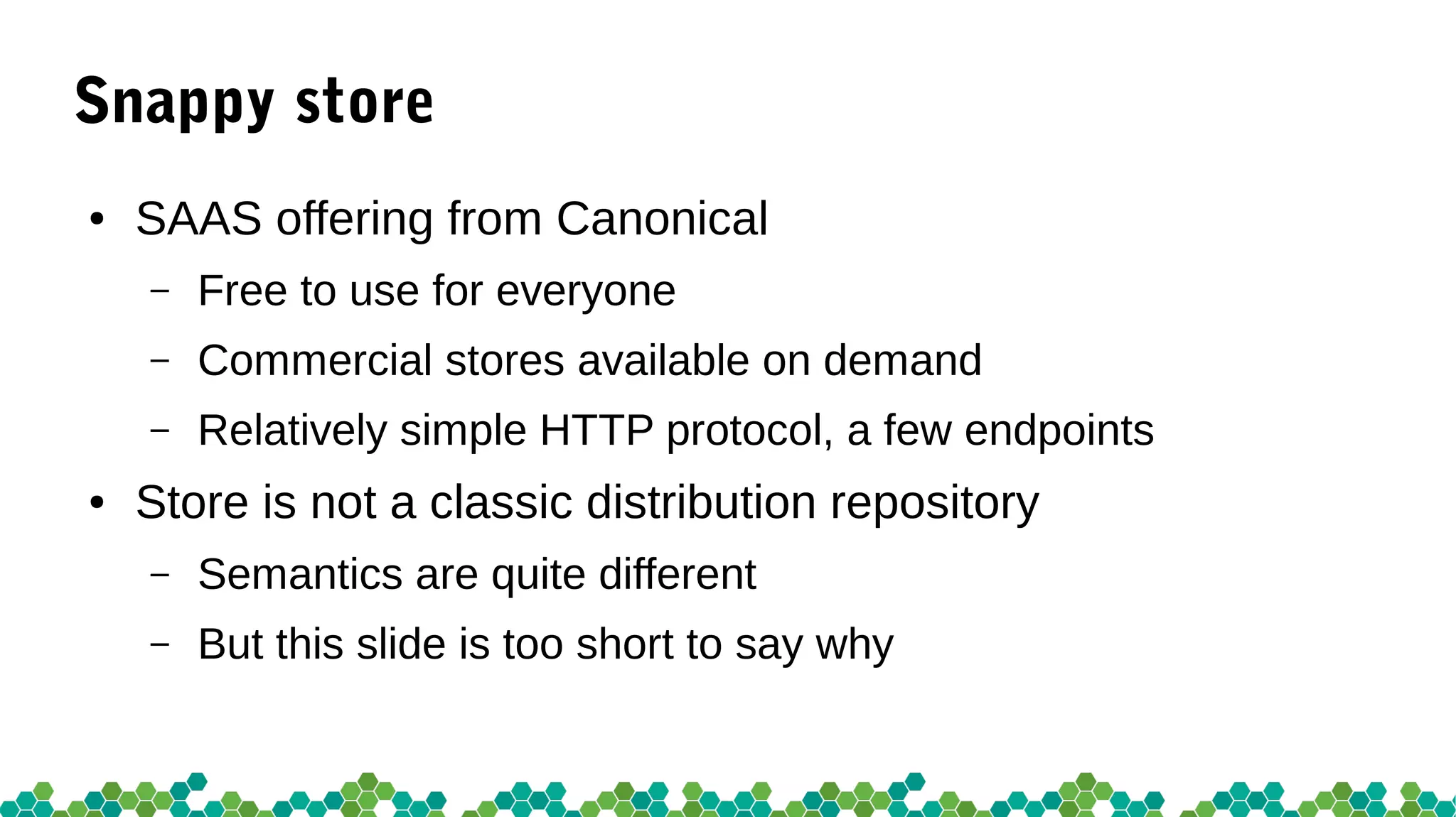Snappy store
● SAAS offering from Canonical
– Free to use for everyone
– Commercial stores available on demand
– Relatively simple HTTP protocol, a few endpoints
● Store is not a classic distribution repository
– Semantics are quite different
– But this slide is too short to say why
 