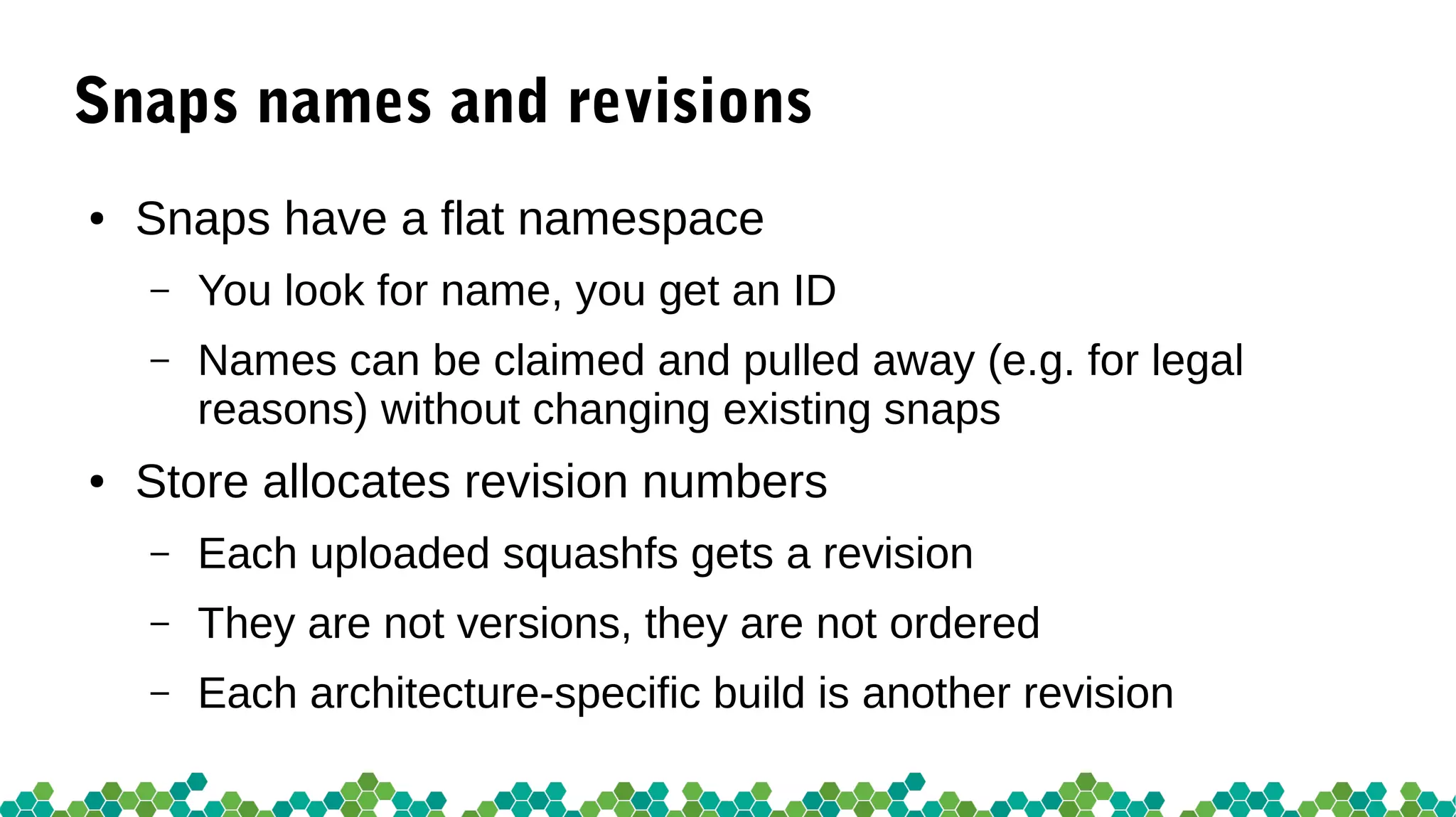 Snaps names and revisions
● Snaps have a flat namespace
– You look for name, you get an ID
– Names can be claimed and pulled away (e.g. for legal
reasons) without changing existing snaps
● Store allocates revision numbers
– Each uploaded squashfs gets a revision
– They are not versions, they are not ordered
– Each architecture-specific build is another revision
 