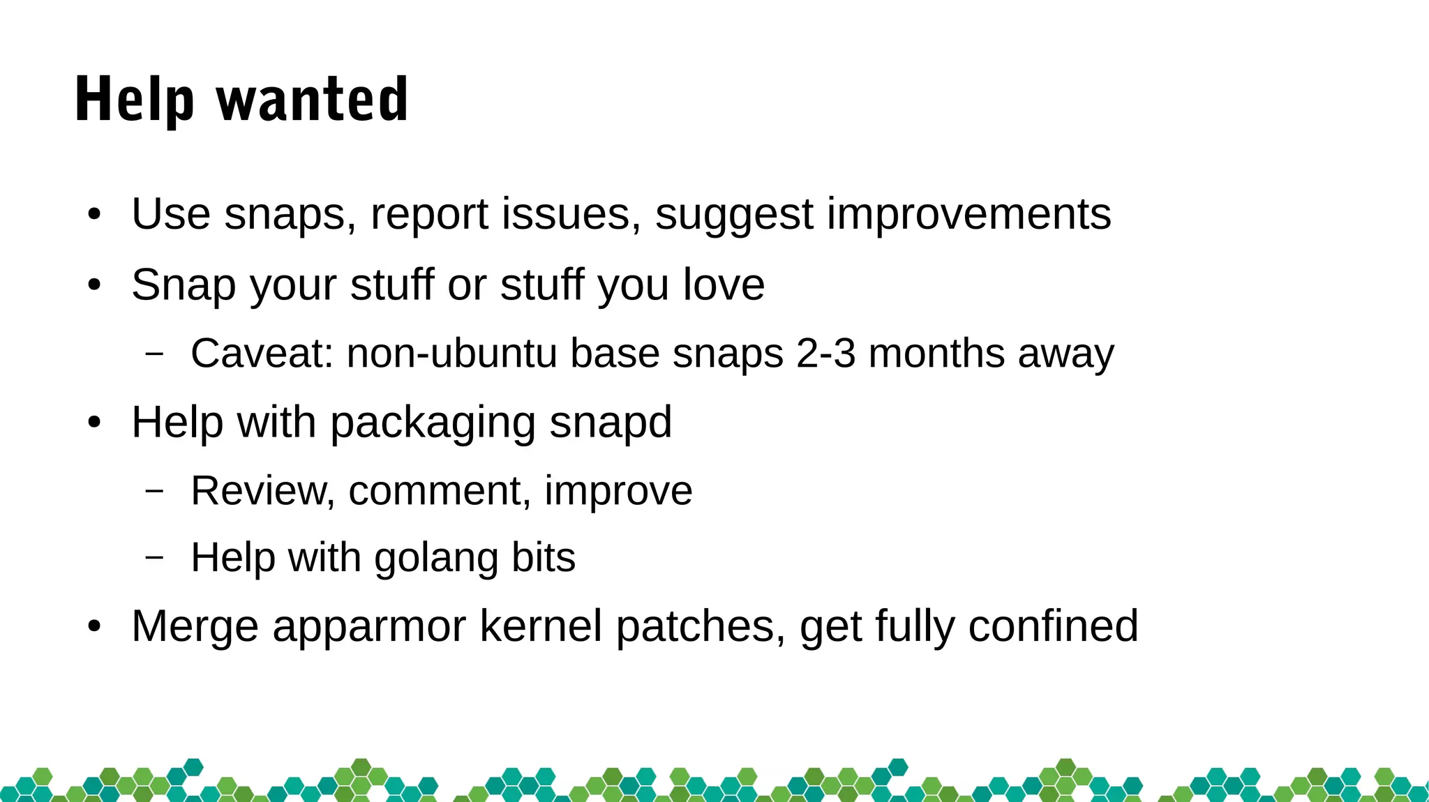 Help wanted
● Use snaps, report issues, suggest improvements
● Snap your stuff or stuff you love
– Caveat: non-ubuntu base snaps 2-3 months away
● Help with packaging snapd
– Review, comment, improve
– Help with golang bits
● Merge apparmor kernel patches, get fully confined
 