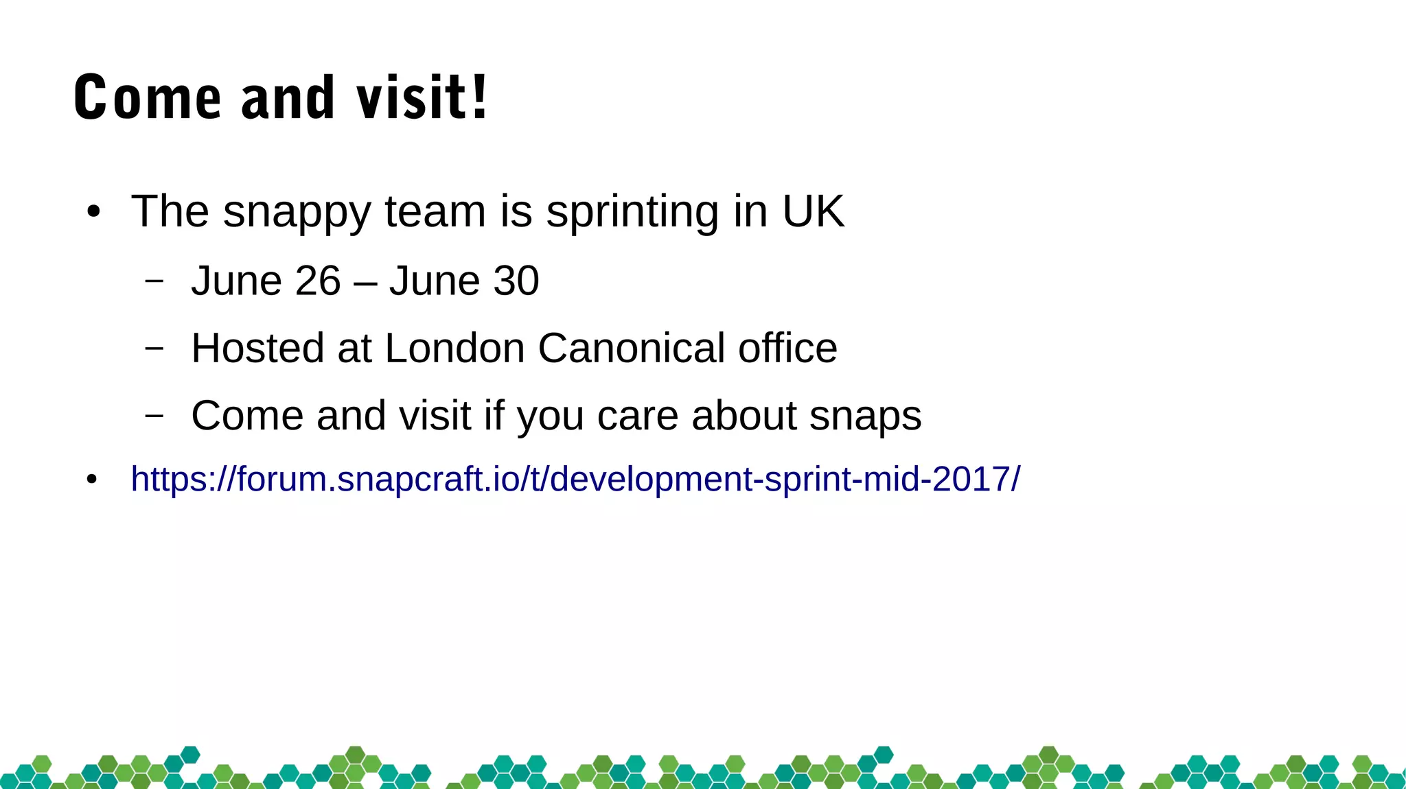 Come and visit!
● The snappy team is sprinting in UK
– June 26 – June 30
– Hosted at London Canonical office
– Come and visit if you care about snaps
● https://forum.snapcraft.io/t/development-sprint-mid-2017/
 