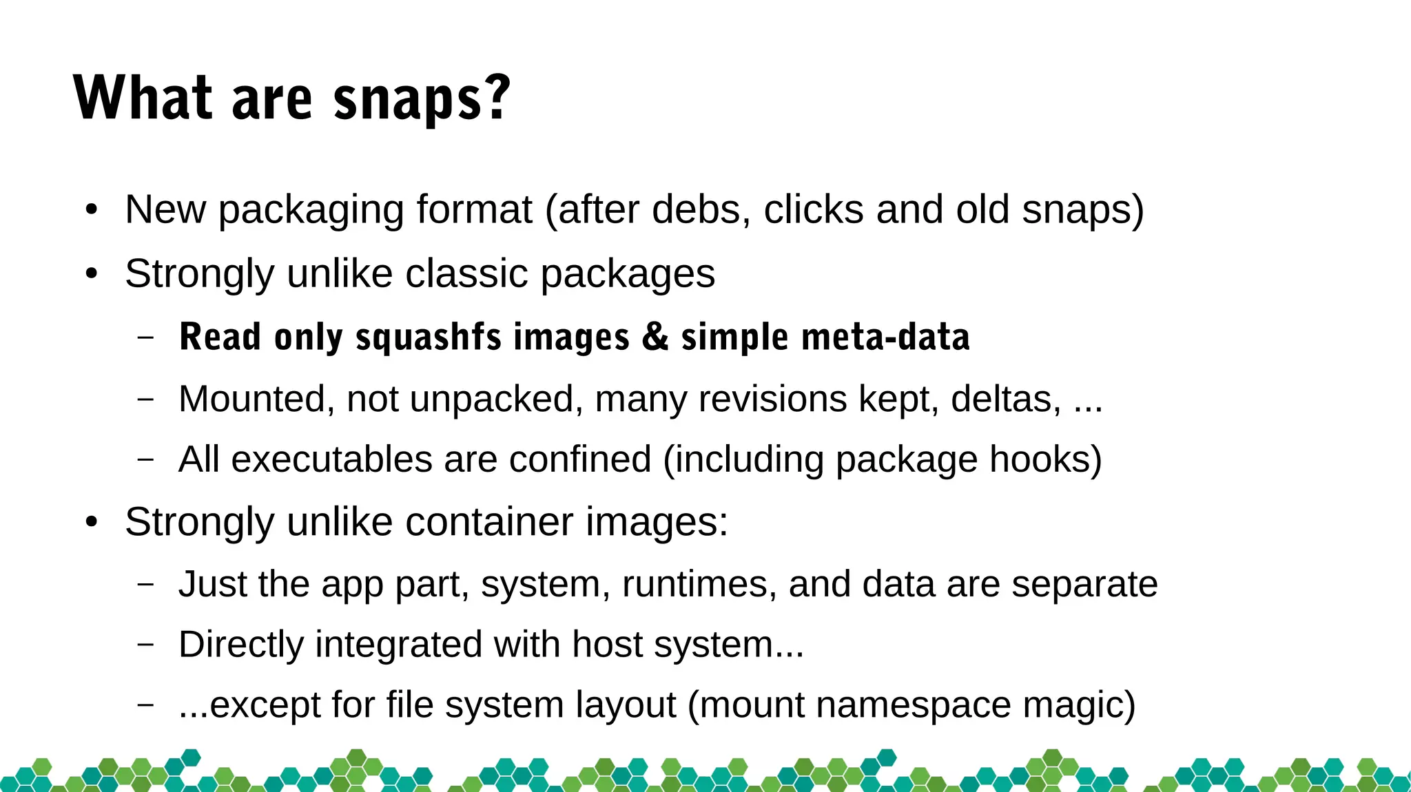 What are snaps?
● New packaging format (after debs, clicks and old snaps)
● Strongly unlike classic packages
– Read only squashfs images & simple meta-data
– Mounted, not unpacked, many revisions kept, deltas, ...
– All executables are confined (including package hooks)
● Strongly unlike container images:
– Just the app part, system, runtimes, and data are separate
– Directly integrated with host system...
– ...except for file system layout (mount namespace magic)
 