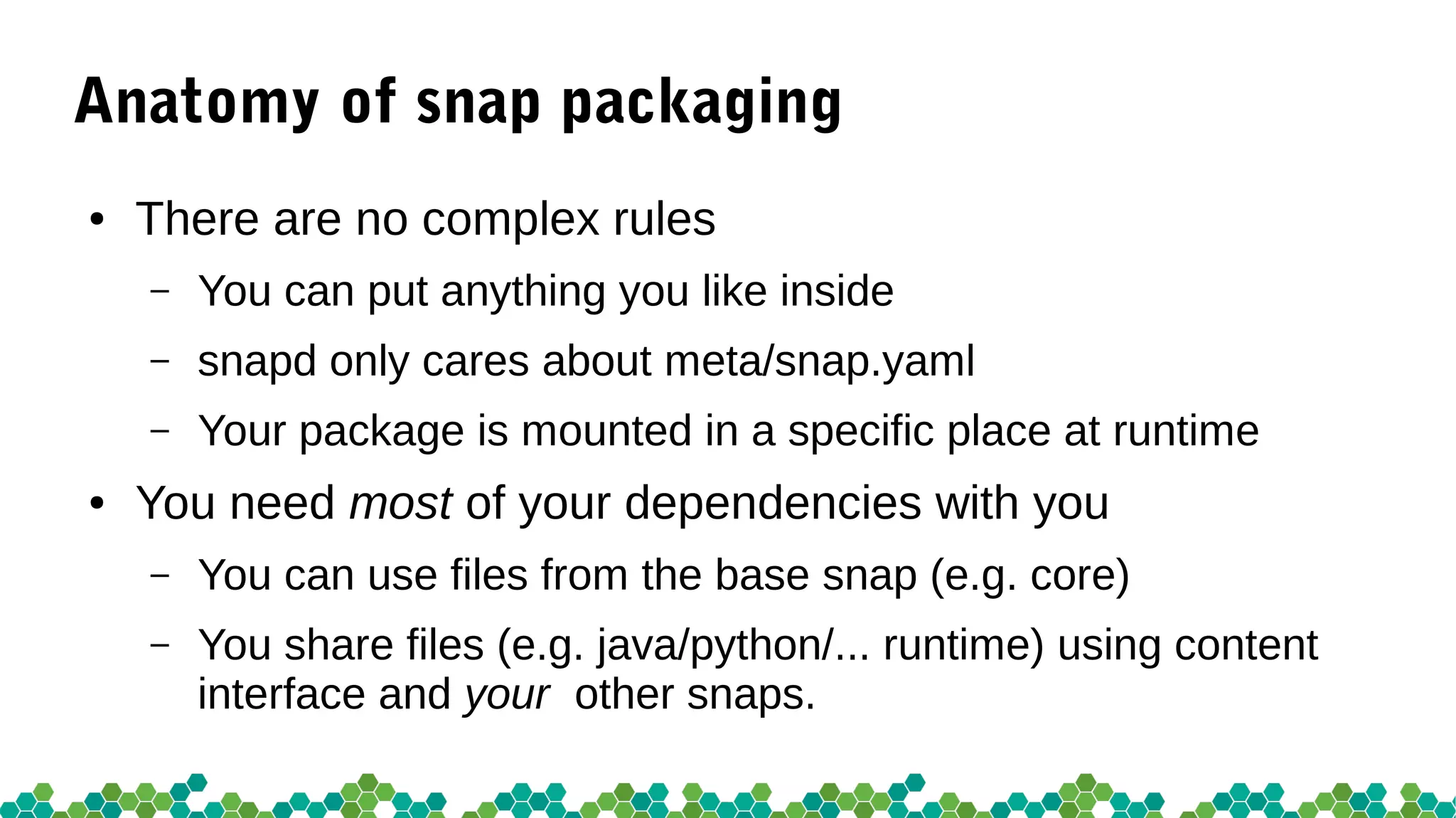 Anatomy of snap packaging
● There are no complex rules
– You can put anything you like inside
– snapd only cares about meta/snap.yaml
– Your package is mounted in a specific place at runtime
● You need most of your dependencies with you
– You can use files from the base snap (e.g. core)
– You share files (e.g. java/python/... runtime) using content
interface and your other snaps.
 