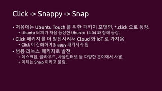 Click -> Snappy -> Snap
• 처음에는 Ubuntu Touch 를 위한 패키지 포멧인, *.click 으로 등장.
• Ubuntu 터치가 처음 등장한 Ubuntu 14.04 와 함께 등장.
• Click 패키지를 더 발전시켜서 Cloud 와 IoT 로 가져옴
• Click 이 진화하여 Snappy 패키지가 됨
• 범용 리눅스 패키지로 발전.
• 데스크탑, 클라우드, 사물인터넷 등 다양한 분야에서 사용.
• 이제는 Snap 이라고 불림.
 