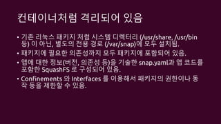 컨테이너처럼 격리되어 있음
• 기존 리눅스 패키지 처럼 시스템 디렉터리 (/usr/share, /usr/bin
등) 이 아닌, 별도의 전용 경로 (/var/snap)에 모두 설치됨.
• 패키지에 필요한 의존성까지 모두 패키지에 포함되어 있음.
• 앱에 대한 정보(버전, 의존성 등)을 기술한 snap.yaml과 앱 코드를
포함한 SquashFS 로 구성되어 있음.
• Confinements 와 Interfaces 를 이용해서 패키지의 권한이나 동
작 등을 제한할 수 있음.
 