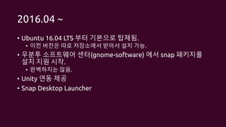 2016.04 ~
• Ubuntu 16.04 LTS 부터 기본으로 탑제됨.
• 이전 버전은 따로 저장소에서 받아서 설치 가능.
• 우분투 소프트웨어 센터(gnome-software) 에서 snap 패키지를
설치 지원 시작.
• 완벽하지는 않음.
• Unity 연동 제공
• Snap Desktop Launcher
 